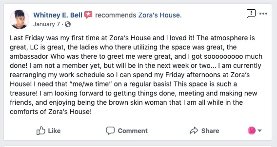 Whitney E. Bell recommends Zora's House. January 7. Last Friday was my first time at Zora's House and I loved it! The atmosphere is great, LC is great, the ladies who there utilizing the space was great, the ambassador Who was there to greet me were great, and I got sooooooooo much done! I am not a member yet, but will be in the next week or two... I am currently rearranging my work schedule so I can spend my Friday afternoons at Zora's House! I need that "me/we time" on a regular basis! This space is such a treasure! I am looking forward to getting things done, meeting and making new friends, and enjoying being the brown skin woman that I am all while in the comforts of Zora's House!